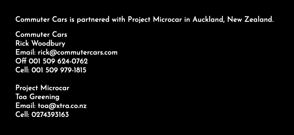 Commuter Cars is partnered with Project Microcar in Auckland, New Zealand. Commuter Cars Rick Woodbury Email: rick@commutercars.com Off 001 509 624-0762 Cell: 001 509 979-1815 Project Microcar Toa Greening Email: toa@xtra.co.nz Cell: 0274393163 