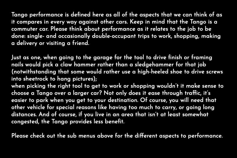 Tango performance is defined here as all of the aspects that we can think of as it compares in every way against other cars. Keep in mind that the Tango is a commuter car. Please think about performance as it relates to the job to be done: single- and occasionally double-occupant trips to work, shopping, making a delivery or visiting a friend. Just as one, when going to the garage for the tool to drive finish or framing nails would pick a claw hammer rather than a sledgehammer for that job (notwithstanding that some would rather use a high-heeled shoe to drive screws into sheetrock to hang pictures); when picking the right tool to get to work or shopping wouldn’t it make sense to choose a Tango over a larger car? Not only does it ease through traffic, it’s easier to park when you get to your destination. Of course, you will need that other vehicle for special reasons like having too much to carry, or going long distances. And of course, if you live in an area that isn’t at least somewhat congested, the Tango provides less benefit. Please check out the sub menus above for the different aspects to performance. 