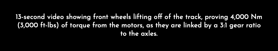 13-second video showing front wheels lifting off of the track, proving 4,000 Nm (3,000 ft-lbs) of torque from the motors, as they are linked by a 3:1 gear ratio to the axles.