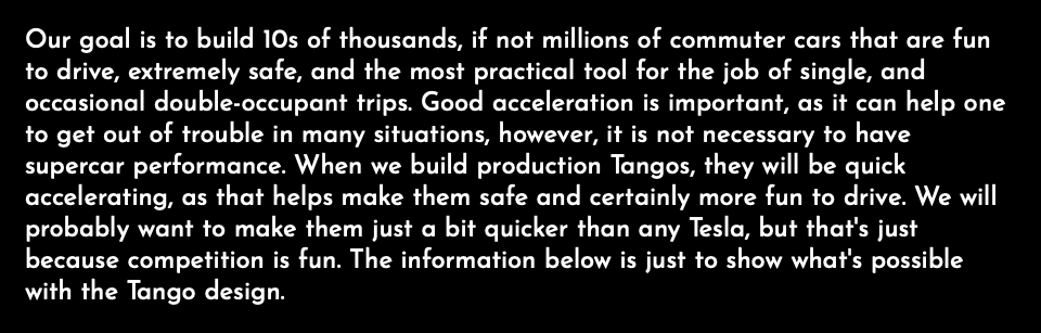 Our goal is to build 10s of thousands, if not millions of commuter cars that are fun to drive, extremely safe, and the most practical tool for the job of single, and occasional double-occupant trips. Good acceleration is important, as it can help one to get out of trouble in many situations, however, it is not necessary to have supercar performance. When we build production Tangos, they will be quick accelerating, as that helps make them safe and certainly more fun to drive. We will probably want to make them just a bit quicker than any Tesla, but that's just because competition is fun. The information below is just to show what's possible with the Tango design.