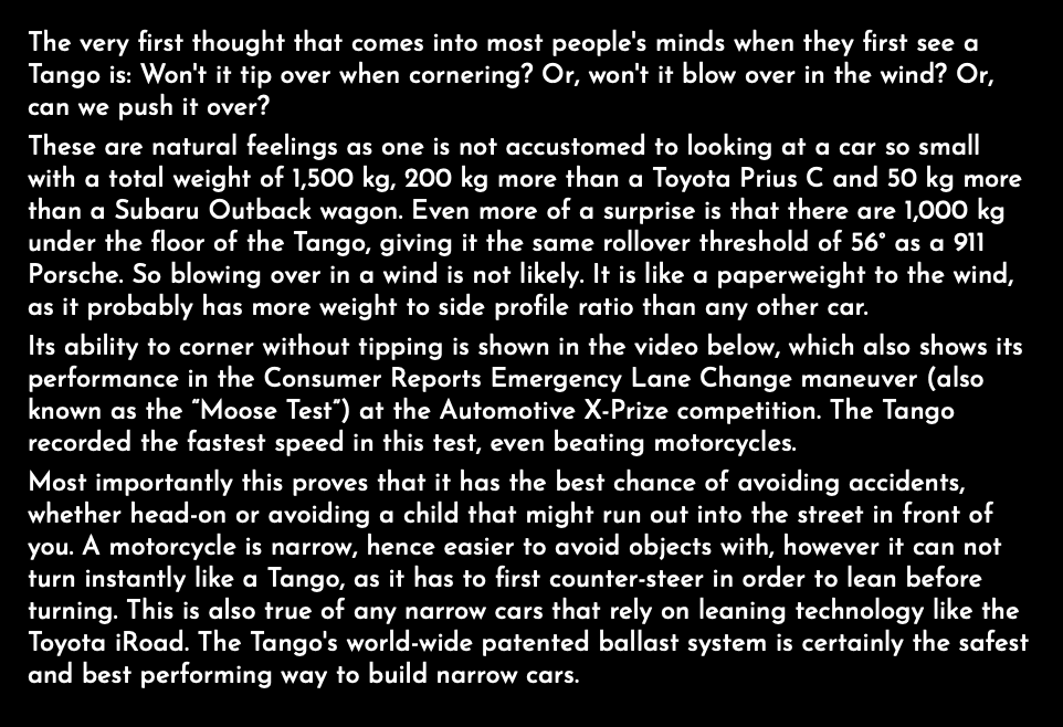 The very first thought that comes into most people's minds when they first see a Tango is: Won't it tip over when cornering? Or, won't it blow over in the wind? Or, can we push it over? These are natural feelings as one is not accustomed to looking at a car so small with a total weight of 1,500 kg, 200 kg more than a Toyota Prius C and 50 kg more than a Subaru Outback wagon. Even more of a surprise is that there are 1,000 kg under the floor of the Tango, giving it the same rollover threshold of 56° as a 911 Porsche. So blowing over in a wind is not likely. It is like a paperweight to the wind, as it probably has more weight to side profile ratio than any other car. Its ability to corner without tipping is shown in the video below, which also shows its performance in the Consumer Reports Emergency Lane Change maneuver (also known as the “Moose Test”) at the Automotive X-Prize competition. The Tango recorded the fastest speed in this test, even beating motorcycles. Most importantly this proves that it has the best chance of avoiding accidents, whether head-on or avoiding a child that might run out into the street in front of you. A motorcycle is narrow, hence easier to avoid objects with, however it can not turn instantly like a Tango, as it has to first counter-steer in order to lean before turning. This is also true of any narrow cars that rely on leaning technology like the Toyota iRoad. The Tango's world-wide patented ballast system is certainly the safest and best performing way to build narrow cars.