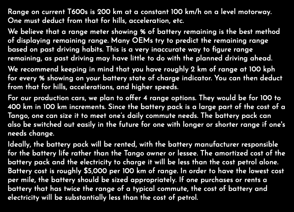 Range on current T600s is 200 km at a constant 100 km/h on a level motorway. One must deduct from that for hills, acceleration, etc. We believe that a range meter showing % of battery remaining is the best method of displaying remaining range. Many OEMs try to predict the remaining range based on past driving habits. This is a very inaccurate way to figure range remaining, as past driving may have little to do with the planned driving ahead. We recommend keeping in mind that you have roughly 2 km of range at 100 kph for every % showing on your battery state of charge indicator. You can then deduct from that for hills, accelerations, and higher speeds. For our production cars, we plan to offer 4 range options. They would be for 100 to 400 km in 100 km increments. Since the battery pack is a large part of the cost of a Tango, one can size it to meet one’s daily commute needs. The battery pack can also be switched out easily in the future for one with longer or shorter range if one's needs change. Ideally, the battery pack will be rented, with the battery manufacturer responsible for the battery life rather than the Tango owner or lessee. The amortized cost of the battery pack and the electricity to charge it will be less than the cost petrol alone. Battery cost is roughly $5,000 per 100 km of range. In order to have the lowest cost per mile, the battery should be sized appropriately. If one purchases or rents a battery that has twice the range of a typical commute, the cost of battery and electricity will be substantially less than the cost of petrol.