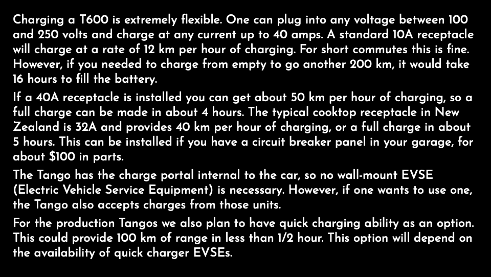Charging a T600 is extremely flexible. One can plug into any voltage between 100 and 250 volts and charge at any current up to 40 amps. A standard 10A receptacle will charge at a rate of 12 km per hour of charging. For short commutes this is fine. However, if you needed to charge from empty to go another 200 km, it would take 16 hours to fill the battery. If a 40A receptacle is installed you can get about 50 km per hour of charging, so a full charge can be made in about 4 hours. The typical cooktop receptacle in New Zealand is 32A and provides 40 km per hour of charging, or a full charge in about 5 hours. This can be installed if you have a circuit breaker panel in your garage, for about $100 in parts. The Tango has the charge portal internal to the car, so no wall-mount EVSE (Electric Vehicle Service Equipment) is necessary. However, if one wants to use one, the Tango also accepts charges from those units. For the production Tangos we also plan to have quick charging ability as an option. This could provide 100 km of range in less than 1/2 hour. This option will depend on the availability of quick charger EVSEs.