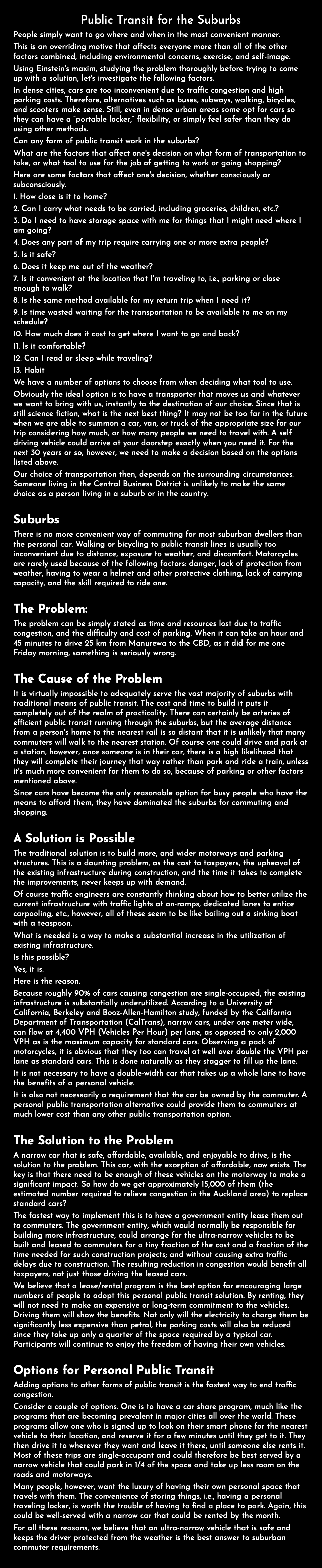 Public Transit for the Suburbs People simply want to go where and when in the most convenient manner. This is an overriding motive that affects everyone more than all of the other factors combined, including environmental concerns, exercise, and self-image. Using Einstein's maxim, studying the problem thoroughly before trying to come up with a solution, let's investigate the following factors. In dense cities, cars are too inconvenient due to traffic congestion and high parking costs. Therefore, alternatives such as buses, subways, walking, bicycles, and scooters make sense. Still, even in dense urban areas some opt for cars so they can have a “portable locker,” flexibility, or simply feel safer than they do using other methods. Can any form of public transit work in the suburbs? What are the factors that affect one's decision on what form of transportation to take, or what tool to use for the job of getting to work or going shopping? Here are some factors that affect one's decision, whether consciously or subconsciously. 1. How close is it to home? 2. Can I carry what needs to be carried, including groceries, children, etc.? 3. Do I need to have storage space with me for things that I might need where I am going? 4. Does any part of my trip require carrying one or more extra people? 5. Is it safe? 6. Does it keep me out of the weather? 7. Is it convenient at the location that I'm traveling to, i.e., parking or close enough to walk? 8. Is the same method available for my return trip when I need it? 9. Is time wasted waiting for the transportation to be available to me on my schedule? 10. How much does it cost to get where I want to go and back? 11. Is it comfortable? 12. Can I read or sleep while traveling? 13. Habit We have a number of options to choose from when deciding what tool to use. Obviously the ideal option is to have a transporter that moves us and whatever we want to bring with us, instantly to the destination of our choice. Since that is still science fiction, what is the next best thing? It may not be too far in the future when we are able to summon a car, van, or truck of the appropriate size for our trip considering how much, or how many people we need to travel with. A self driving vehicle could arrive at your doorstep exactly when you need it. For the next 30 years or so, however, we need to make a decision based on the options listed above. Our choice of transportation then, depends on the surrounding circumstances. Someone living in the Central Business District is unlikely to make the same choice as a person living in a suburb or in the country. Suburbs There is no more convenient way of commuting for most suburban dwellers than the personal car. Walking or bicycling to public transit lines is usually too inconvenient due to distance, exposure to weather, and discomfort. Motorcycles are rarely used because of the following factors: danger, lack of protection from weather, having to wear a helmet and other protective clothing, lack of carrying capacity, and the skill required to ride one. The Problem: The problem can be simply stated as time and resources lost due to traffic congestion, and the difficulty and cost of parking. When it can take an hour and 45 minutes to drive 25 km from Manurewa to the CBD, as it did for me one Friday morning, something is seriously wrong. The Cause of the Problem It is virtually impossible to adequately serve the vast majority of suburbs with traditional means of public transit. The cost and time to build it puts it completely out of the realm of practicality. There can certainly be arteries of efficient public transit running through the suburbs, but the average distance from a person's home to the nearest rail is so distant that it is unlikely that many commuters will walk to the nearest station. Of course one could drive and park at a station, however, once someone is in their car, there is a high likelihood that they will complete their journey that way rather than park and ride a train, unless it's much more convenient for them to do so, because of parking or other factors mentioned above. Since cars have become the only reasonable option for busy people who have the means to afford them, they have dominated the suburbs for commuting and shopping. A Solution is Possible The traditional solution is to build more, and wider motorways and parking structures. This is a daunting problem, as the cost to taxpayers, the upheaval of the existing infrastructure during construction, and the time it takes to complete the improvements, never keeps up with demand. Of course traffic engineers are constantly thinking about how to better utilize the current infrastructure with traffic lights at on-ramps, dedicated lanes to entice carpooling, etc., however, all of these seem to be like bailing out a sinking boat with a teaspoon. What is needed is a way to make a substantial increase in the utilization of existing infrastructure. Is this possible? Yes, it is. Here is the reason. Because roughly 90% of cars causing congestion are single-occupied, the existing infrastructure is substantially underutilized. According to a University of California, Berkeley and Booz-Allen-Hamilton study, funded by the California Department of Transportation (CalTrans), narrow cars, under one meter wide, can flow at 4,400 VPH (Vehicles Per Hour) per lane, as opposed to only 2,000 VPH as is the maximum capacity for standard cars. Observing a pack of motorcycles, it is obvious that they too can travel at well over double the VPH per lane as standard cars. This is done naturally as they stagger to fill up the lane. It is not necessary to have a double-width car that takes up a whole lane to have the benefits of a personal vehicle. It is also not necessarily a requirement that the car be owned by the commuter. A personal public transportation alternative could provide them to commuters at much lower cost than any other public transportation option. The Solution to the Problem A narrow car that is safe, affordable, available, and enjoyable to drive, is the solution to the problem. This car, with the exception of affordable, now exists. The key is that there need to be enough of these vehicles on the motorway to make a significant impact. So how do we get approximately 15,000 of them (the estimated number required to relieve congestion in the Auckland area) to replace standard cars? The fastest way to implement this is to have a government entity lease them out to commuters. The government entity, which would normally be responsible for building more infrastructure, could arrange for the ultra-narrow vehicles to be built and leased to commuters for a tiny fraction of the cost and a fraction of the time needed for such construction projects; and without causing extra traffic delays due to construction. The resulting reduction in congestion would benefit all taxpayers, not just those driving the leased cars. We believe that a lease/rental program is the best option for encouraging large numbers of people to adopt this personal public transit solution. By renting, they will not need to make an expensive or long-term commitment to the vehicles. Driving them will show the benefits. Not only will the electricity to charge them be significantly less expensive than petrol, the parking costs will also be reduced since they take up only a quarter of the space required by a typical car. Participants will continue to enjoy the freedom of having their own vehicles. Options for Personal Public Transit Adding options to other forms of public transit is the fastest way to end traffic congestion. Consider a couple of options. One is to have a car share program, much like the programs that are becoming prevalent in major cities all over the world. These programs allow one who is signed up to look on their smart phone for the nearest vehicle to their location, and reserve it for a few minutes until they get to it. They then drive it to wherever they want and leave it there, until someone else rents it. Most of these trips are single-occupant and could therefore be best served by a narrow vehicle that could park in 1/4 of the space and take up less room on the roads and motorways. Many people, however, want the luxury of having their own personal space that travels with them. The convenience of storing things, i.e., having a personal traveling locker, is worth the trouble of having to find a place to park. Again, this could be well-served with a narrow car that could be rented by the month. For all these reasons, we believe that an ultra-narrow vehicle that is safe and keeps the driver protected from the weather is the best answer to suburban commuter requirements.