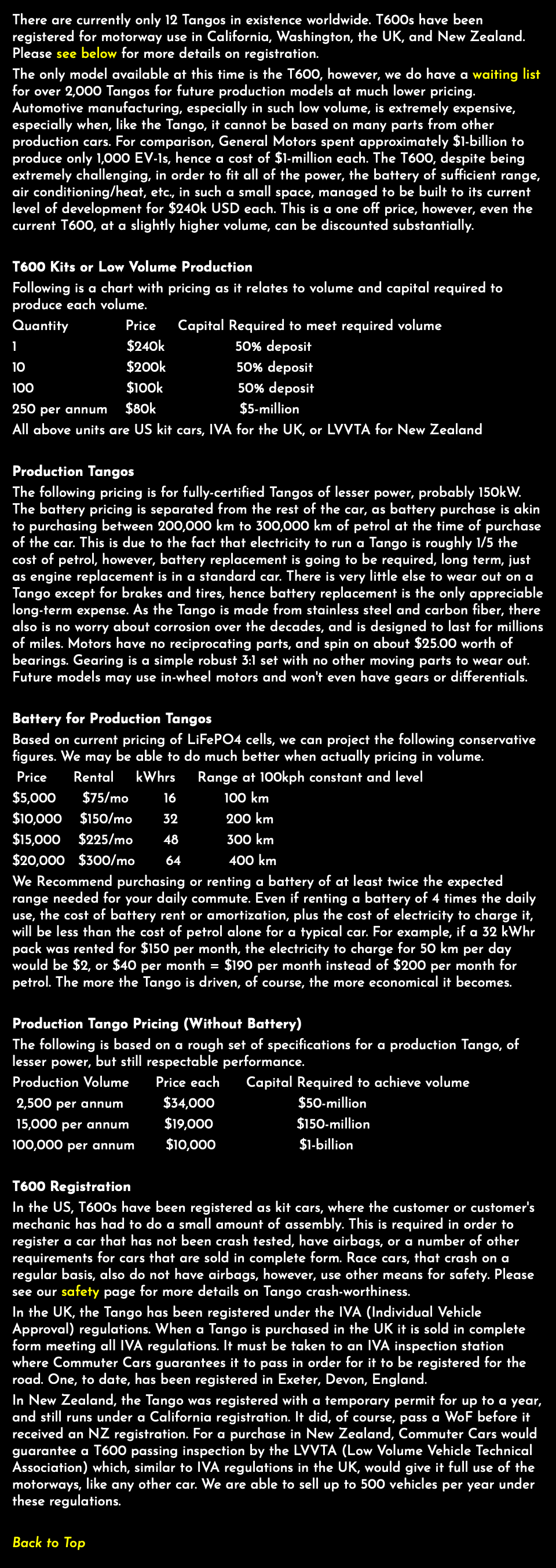 There are currently only 12 Tangos in existence worldwide. T600s have been registered for motorway use in California, Washington, the UK, and New Zealand. Please see below for more details on registration. The only model available at this time is the T600, however, we do have a waiting list for over 2,000 Tangos for future production models at much lower pricing. Automotive manufacturing, especially in such low volume, is extremely expensive, especially when, like the Tango, it cannot be based on many parts from other production cars. For comparison, General Motors spent approximately $1-billion to produce only 1,000 EV-1s, hence a cost of $1-million each. The T600, despite being extremely challenging, in order to fit all of the power, the battery of sufficient range, air conditioning/heat, etc., in such a small space, managed to be built to its current level of development for $240k USD each. This is a one off price, however, even the current T600, at a slightly higher volume, can be discounted substantially. T600 Kits or Low Volume Production Following is a chart with pricing as it relates to volume and capital required to produce each volume. Quantity Price Capital Required to meet required volume 1 $240k 50% deposit 10 $200k 50% deposit 100 $100k 50% deposit 250 per annum $80k $5-million All above units are US kit cars, IVA for the UK, or LVVTA for New Zealand Production Tangos The following pricing is for fully-certified Tangos of lesser power, probably 150kW. The battery pricing is separated from the rest of the car, as battery purchase is akin to purchasing between 200,000 km to 300,000 km of petrol at the time of purchase of the car. This is due to the fact that electricity to run a Tango is roughly 1/5 the cost of petrol, however, battery replacement is going to be required, long term, just as engine replacement is in a standard car. There is very little else to wear out on a Tango except for brakes and tires, hence battery replacement is the only appreciable long-term expense. As the Tango is made from stainless steel and carbon fiber, there also is no worry about corrosion over the decades, and is designed to last for millions of miles. Motors have no reciprocating parts, and spin on about $25.00 worth of bearings. Gearing is a simple robust 3:1 set with no other moving parts to wear out. Future models may use in-wheel motors and won't even have gears or differentials. Battery for Production Tangos Based on current pricing of LiFePO4 cells, we can project the following conservative figures. We may be able to do much better when actually pricing in volume. Price Rental kWhrs Range at 100kph constant and level $5,000 $75/mo 16 100 km $10,000 $150/mo 32 200 km $15,000 $225/mo 48 300 km $20,000 $300/mo 64 400 km We Recommend purchasing or renting a battery of at least twice the expected range needed for your daily commute. Even if renting a battery of 4 times the daily use, the cost of battery rent or amortization, plus the cost of electricity to charge it, will be less than the cost of petrol alone for a typical car. For example, if a 32 kWhr pack was rented for $150 per month, the electricity to charge for 50 km per day would be $2, or $40 per month = $190 per month instead of $200 per month for petrol. The more the Tango is driven, of course, the more economical it becomes. Production Tango Pricing (Without Battery) The following is based on a rough set of specifications for a production Tango, of lesser power, but still respectable performance. Production Volume Price each Capital Required to achieve volume 2,500 per annum $34,000 $50-million 15,000 per annum $19,000 $150-million 100,000 per annum $10,000 $1-billion T600 Registration In the US, T600s have been registered as kit cars, where the customer or customer's mechanic has had to do a small amount of assembly. This is required in order to register a car that has not been crash tested, have airbags, or a number of other requirements for cars that are sold in complete form. Race cars, that crash on a regular basis, also do not have airbags, however, use other means for safety. Please see our safety page for more details on Tango crash-worthiness. In the UK, the Tango has been registered under the IVA (Individual Vehicle Approval) regulations. When a Tango is purchased in the UK it is sold in complete form meeting all IVA regulations. It must be taken to an IVA inspection station where Commuter Cars guarantees it to pass in order for it to be registered for the road. One, to date, has been registered in Exeter, Devon, England. In New Zealand, the Tango was registered with a temporary permit for up to a year, and still runs under a California registration. It did, of course, pass a WoF before it received an NZ registration. For a purchase in New Zealand, Commuter Cars would guarantee a T600 passing inspection by the LVVTA (Low Volume Vehicle Technical Association) which, similar to IVA regulations in the UK, would give it full use of the motorways, like any other car. We are able to sell up to 500 vehicles per year under these regulations. Back to Top