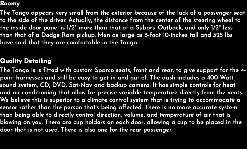 Roomy The Tango appears very small from the exterior because of the lack of a passenger seat to the side of the driver. Actually, the distance from the center of the steering wheel to the inside door panel is 1/2" more than that of a Subaru Outback, and only 1/2" less than that of a Dodge Ram pickup. Men as large as 6-foot 10-inches tall and 325 lbs have said that they are comfortable in the Tango. Quality Detailing The Tango is is fitted with custom Sparco seats, front and rear, to give support for the 4-point harnesses and still be easy to get in and out of. The dash includes a 400-Watt sound system, CD, DVD, Sat-Nav and backup camera. It has simple controls for heat and air conditioning that allow for precise variable temperature directly from the vents. We believe this is superior to a climate control system that is trying to accommodate a sensor rather than the person that's being affected. There is no more accurate system than being able to directly control direction, volume, and temperature of air that is blowing on you. There are cup holders on each door, allowing a cup to be placed in the door that is not used. There is also one for the rear passenger. 