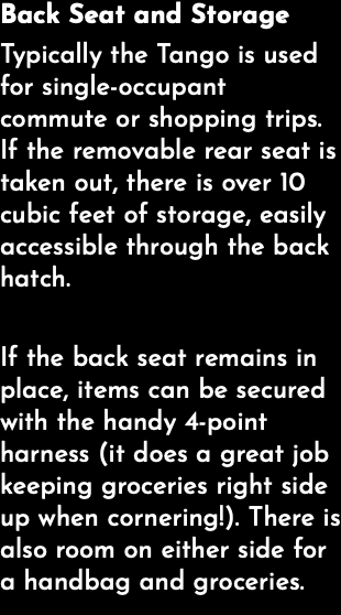 Back Seat and Storage Typically the Tango is used for single-occupant commute or shopping trips. If the removable rear seat is taken out, there is over 10 cubic feet of storage, easily accessible through the back hatch. If the back seat remains in place, items can be secured with the handy 4-point harness (it does a great job keeping groceries right side up when cornering!). There is also room on either side for a handbag and groceries. 