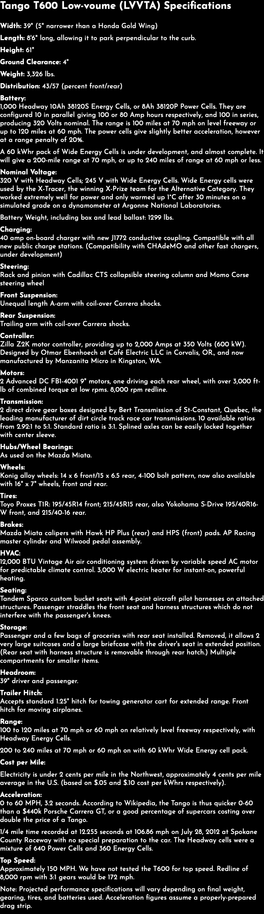 Tango T600 Low-voume (LVVTA) Specifications Width: 39" (5" narrower than a Honda Gold Wing) Length: 8'6" long, allowing it to park perpendicular to the curb. Height: 61" Ground Clearance: 4" Weight: 3,326 lbs. Distribution: 43/57 (percent front/rear) Battery: 1,000 Headway 10Ah 38120S Energy Cells, or 8Ah 38120P Power Cells. They are configured 10 in parallel giving 100 or 80 Amp hours respectively, and 100 in series, producing 320 Volts nominal. The range is 100 miles at 70 mph on level freeway or up to 120 miles at 60 mph. The power cells give slightly better acceleration, however at a range penalty of 20%. A 60 kWhr pack of Wide Energy Cells is under development, and almost complete. It will give a 200-mile range at 70 mph, or up to 240 miles of range at 60 mph or less. Nominal Voltage: 320 V with Headway Cells; 245 V with Wide Energy Cells. Wide Energy cells were used by the X-Tracer, the winning X-Prize team for the Alternative Category. They worked extremely well for power and only warmed up 1°C after 30 minutes on a simulated grade on a dynamometer at Argonne National Laboratories. Battery Weight, including box and lead ballast: 1299 lbs. Charging: 40 amp on-board charger with new J1772 conductive coupling. Compatible with all new public charge stations. (Compatibility with CHAdeMO and other fast chargers, under development) Steering: Rack and pinion with Cadillac CTS collapsible steering column and Momo Corse steering wheel Front Suspension: Unequal length A-arm with coil-over Carrera shocks. Rear Suspension: Trailing arm with coil-over Carrera shocks. Controller: Zilla Z2K motor controller, providing up to 2,000 Amps at 350 Volts (600 kW). Designed by Otmar Ebenhoech at Café Electric LLC in Corvalis, OR., and now manufactured by Manzanita Micro in Kingston, WA. Motors: 2 Advanced DC FB1-4001 9" motors, one driving each rear wheel, with over 3,000 ft-lb of combined torque at low rpms. 8,000 rpm redline. Transmission: 2 direct drive gear boxes designed by Bert Transmission of St-Constant, Quebec, the leading manufacturer of dirt circle track race car transmissions. 10 available ratios from 2.92:1 to 5:1. Standard ratio is 3:1. Splined axles can be easily locked together with center sleeve. Hubs/Wheel Bearings: As used on the Mazda Miata. Wheels: Konig alloy wheels: 14 x 6 front/15 x 6.5 rear, 4-100 bolt pattern, now also available with 16" x 7" wheels, front and rear. Tires: Toyo Proxes T1R: 195/45R14 front; 215/45R15 rear, also Yokohama S-Drive 195/40R16-W front, and 215/40-16 rear. Brakes: Mazda Miata calipers with Hawk HP Plus (rear) and HPS (front) pads. AP Racing master cylinder and Wilwood pedal assembly. HVAC: 12,000 BTU Vintage Air air conditioning system driven by variable speed AC motor for predictable climate control. 3,000 W electric heater for instant-on, powerful heating. Seating: Tandem Sparco custom bucket seats with 4-point aircraft pilot harnesses on attached structures. Passenger straddles the front seat and harness structures which do not interfere with the passenger's knees. Storage: Passenger and a few bags of groceries with rear seat installed. Removed, it allows 2 very large suitcases and a large briefcase with the driver's seat in extended position. (Rear seat with harness structure is removable through rear hatch.) Multiple compartments for smaller items. Headroom: 39" driver and passenger. Trailer Hitch: Accepts standard 1.25" hitch for towing generator cart for extended range. Front hitch for moving airplanes. Range: 100 to 120 miles at 70 mph or 60 mph on relatively level freeway respectively, with Headway Energy Cells. 200 to 240 miles at 70 mph or 60 mph on with 60 kWhr Wide Energy cell pack. Cost per Mile: Electricity is under 2 cents per mile in the Northwest, approximately 4 cents per mile average in the U.S. (based on $.05 and $.10 cost per kWhrs respectively). Acceleration: 0 to 60 MPH, 3.2 seconds. According to Wikipedia, the Tango is thus quicker 0-60 than a $440k Porsche Carrera GT, or a good percentage of supercars costing over double the price of a Tango. 1/4 mile time recorded at 12.255 seconds at 106.86 mph on July 28, 2012 at Spokane County Raceway with no special preparation to the car. The Headway cells were a mixture of 640 Power Cells and 360 Energy Cells. Top Speed: Approximately 150 MPH. We have not tested the T600 for top speed. Redline of 8,000 rpm with 3:1 gears would be 172 mph. Note: Projected performance specifications will vary depending on final weight, gearing, tires, and batteries used. Acceleration figures assume a properly-prepared drag strip.