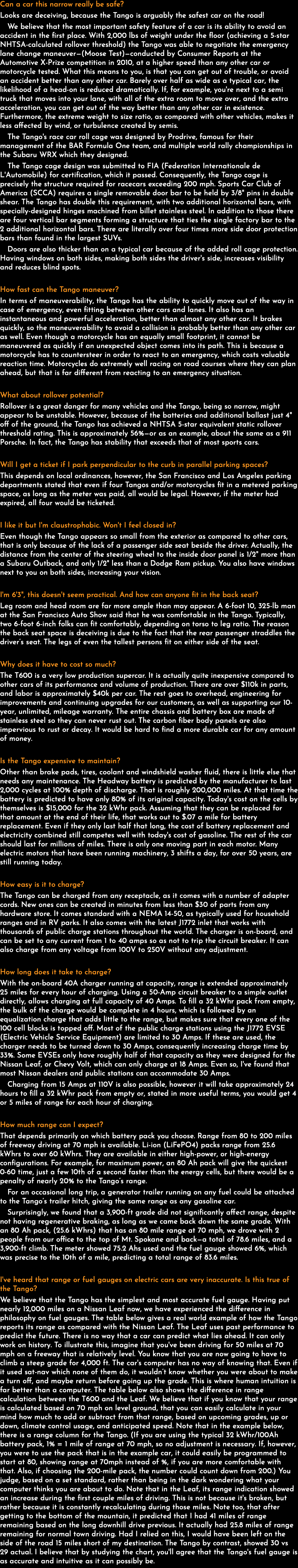 Can a car this narrow really be safe? Looks are deceiving, because the Tango is arguably the safest car on the road! We believe that the most important safety feature of a car is its ability to avoid an accident in the first place. With 2,000 lbs of weight under the floor (achieving a 5-star NHTSA-calculated rollover threshold) the Tango was able to negotiate the emergency lane change maneuver—(Moose Test)—conducted by Consumer Reports at the Automotive X-Prize competition in 2010, at a higher speed than any other car or motorcycle tested. What this means to you, is that you can get out of trouble, or avoid an accident better than any other car. Barely over half as wide as a typical car, the likelihood of a head-on is reduced dramatically. If, for example, you're next to a semi truck that moves into your lane, with all of the extra room to move over, and the extra acceleration, you can get out of the way better than any other car in existence. Furthermore, the extreme weight to size ratio, as compared with other vehicles, makes it less affected by wind, or turbulence created by semis. The Tango's race car roll cage was designed by Prodrive, famous for their management of the BAR Formula One team, and multiple world rally championships in the Subaru WRX which they designed. The Tango cage design was submitted to FIA (Federation Internationale de L'Automobile) for certification, which it passed. Consequently, the Tango cage is precisely the structure required for racecars exceeding 200 mph. Sports Car Club of America (SCCA) requires a single removable door bar to be held by 3/8" pins in double shear. The Tango has double this requirement, with two additional horizontal bars, with specially-designed hinges machined from billet stainless steel. In addition to those there are four vertical bar segments forming a structure that ties the single factory bar to the 2 additional horizontal bars. There are literally over four times more side door protection bars than found in the largest SUVs. Doors are also thicker than on a typical car because of the added roll cage protection. Having windows on both sides, making both sides the driver's side, increases visibility and reduces blind spots. How fast can the Tango maneuver? In terms of maneuverability, the Tango has the ability to quickly move out of the way in case of emergency, even fitting between other cars and lanes. It also has an instantaneous and powerful acceleration, better than almost any other car. It brakes quickly, so the maneuverability to avoid a collision is probably better than any other car as well. Even though a motorcycle has an equally small footprint, it cannot be maneuvered as quickly if an unexpected object comes into its path. This is because a motorcycle has to countersteer in order to react to an emergency, which costs valuable reaction time. Motorcycles do extremely well racing on road courses where they can plan ahead, but that is far different from reacting to an emergency situation. What about rollover potential? Rollover is a great danger for many vehicles and the Tango, being so narrow, might appear to be unstable. However, because of the batteries and additional ballast just 4" off of the ground, the Tango has achieved a NHTSA 5-star equivalent static rollover threshold rating. This is approximately 56%—or as an example, about the same as a 911 Porsche. In fact, the Tango has stability that exceeds that of most sports cars. Will I get a ticket if I park perpendicular to the curb in parallel parking spaces? This depends on local ordinances, however, the San Francisco and Los Angeles parking departments stated that even if four Tangos and/or motorcycles fit in a metered parking space, as long as the meter was paid, all would be legal. However, if the meter had expired, all four would be ticketed. I like it but I'm claustrophobic. Won't I feel closed in? Even though the Tango appears so small from the exterior as compared to other cars, that is only because of the lack of a passenger side seat beside the driver. Actually, the distance from the center of the steering wheel to the inside door panel is 1/2" more than a Subaru Outback, and only 1/2" less than a Dodge Ram pickup. You also have windows next to you on both sides, increasing your vision. I'm 6'3", this doesn't seem practical. And how can anyone fit in the back seat? Leg room and head room are far more ample than may appear. A 6-foot 10, 325-lb man at the San Francisco Auto Show said that he was comfortable in the Tango. Typically, two 6-foot 6-inch folks can fit comfortably, depending on torso to leg ratio. The reason the back seat space is deceiving is due to the fact that the rear passenger straddles the driver’s seat. The legs of even the tallest persons fit on either side of the seat. Why does it have to cost so much? The T600 is a very low production supercar. It is actually quite inexpensive compared to other cars of its performance and volume of production. There are over $110k in parts, and labor is approximately $40k per car. The rest goes to overhead, engineering for improvements and continuing upgrades for our customers, as well as supporting our 10-year, unlimited, mileage warranty. The entire chassis and battery box are made of stainless steel so they can never rust out. The carbon fiber body panels are also impervious to rust or decay. It would be hard to find a more durable car for any amount of money. Is the Tango expensive to maintain? Other than brake pads, tires, coolant and windshield washer fluid, there is little else that needs any maintenance. The Headway battery is predicted by the manufacturer to last 2,000 cycles at 100% depth of discharge. That is roughly 200,000 miles. At that time the battery is predicted to have only 80% of its original capacity. Today's cost on the cells by themselves is $15,000 for the 32 kWhr pack. Assuming that they can be replaced for that amount at the end of their life, that works out to $.07 a mile for battery replacement. Even if they only last half that long, the cost of battery replacement and electricity combined still competes well with today's cost of gasoline. The rest of the car should last for millions of miles. There is only one moving part in each motor. Many electric motors that have been running machinery, 3 shifts a day, for over 50 years, are still running today. How easy is it to charge? The Tango can be charged from any receptacle, as it comes with a number of adapter cords. New ones can be created in minutes from less than $30 of parts from any hardware store. It comes standard with a NEMA 14-50, as typically used for household ranges and in RV parks. It also comes with the latest J1772 inlet that works with thousands of public charge stations throughout the world. The charger is on-board, and can be set to any current from 1 to 40 amps so as not to trip the circuit breaker. It can also charge from any voltage from 100V to 250V without any adjustment. How long does it take to charge? With the on-board 40A charger running at capacity, range is extended approximately 25 miles for every hour of charging. Using a 50-Amp circuit breaker to a simple outlet directly, allows charging at full capacity of 40 Amps. To fill a 32 kWhr pack from empty, the bulk of the charge would be complete in 4 hours, which is followed by an equalization charge that adds little to the range, but makes sure that every one of the 100 cell blocks is topped off. Most of the public charge stations using the J1772 EVSE (Electric Vehicle Service Equipment) are limited to 30 Amps. If these are used, the charger needs to be turned down to 30 Amps, consequently increasing charge time by 33%. Some EVSEs only have roughly half of that capacity as they were designed for the Nissan Leaf, or Chevy Volt, which can only charge at 18 Amps. Even so, I've found that most Nissan dealers and public stations can accommodate 30 Amps. Charging from 15 Amps at 110V is also possible, however it will take approximately 24 hours to fill a 32 kWhr pack from empty or, stated in more useful terms, you would get 4 or 5 miles of range for each hour of charging. How much range can I expect? That depends primarily on which battery pack you choose. Range from 80 to 200 miles of freeway driving at 70 mph is available. Li-ion (LiFePO4) packs range from 25.6 kWhrs to over 60 kWhrs. They are available in either high-power, or high-energy configurations. For example, for maximum power, an 80 Ah pack will give the quickest 0-60 time, just a few 10th of a second faster than the energy cells, but there would be a penalty of nearly 20% to the Tango’s range. For an occasional long trip, a generator trailer running on any fuel could be attached to the Tango’s trailer hitch, giving the same range as any gasoline car. Surprisingly, we found that a 3,900-ft grade did not significantly affect range, despite not having regenerative braking, as long as we came back down the same grade. With an 80 Ah pack, (25.6 kWhrs) that has an 80 mile range at 70 mph, we drove with 2 people from our office to the top of Mt. Spokane and back—a total of 78.6 miles, and a 3,900-ft climb. The meter showed 75.2 Ahs used and the fuel gauge showed 6%, which was precise to the 10th of a mile, predicting a total range of 83.6 miles. I've heard that range or fuel gauges on electric cars are very inaccurate. Is this true of the Tango? We believe that the Tango has the simplest and most accurate fuel gauge. Having put nearly 12,000 miles on a Nissan Leaf now, we have experienced the difference in philosophy on fuel gauges. The table below gives a real world example of how the Tango reports its range as compared with the Nissan Leaf. The Leaf uses past performance to predict the future. There is no way that a car can predict what lies ahead. It can only work on history. To illustrate this, imagine that you've been driving for 50 miles at 70 mph on a freeway that is relatively level. You know that you are now going to have to climb a steep grade for 4,000 ft. The car's computer has no way of knowing that. Even if it used sat-nav which none of them do, it wouldn’t know whether you were about to make a turn off, and maybe return before going up the grade. This is where human intuition is far better than a computer. The table below also shows the difference in range calculation between the T600 and the Leaf. We believe that if you know that your range is calculated based on 70 mph on level ground, that you can easily calculate in your mind how much to add or subtract from that range, based on upcoming grades, up or down, climate control usage, and anticipated speed. Note that in the example below, there is a range column for the Tango. (If you are using the typical 32 kWhr/100Ah battery pack, 1% = 1 mile of range at 70 mph, so no adjustment is necessary. If, however, you were to use the pack that is in the example car, it could easily be programmed to start at 80, showing range at 70mph instead of %, if you are more comfortable with that. Also, if choosing the 200-mile pack, the number could count down from 200.) You judge, based on a set standard, rather than being in the dark wondering what your computer thinks you are about to do. Note that in the Leaf, its range indication showed an increase during the first couple miles of driving. This is not because it's broken, but rather because it is constantly recalculating during those miles. Note too, that after getting to the bottom of the mountain, it predicted that I had 41 miles of range remaining based on the long downhill drive previous. It actually had 25.8 miles of range remaining for normal town driving. Had I relied on this, I would have been left on the side of the road 15 miles short of my destination. The Tango by contrast, showed 30 vs 29 actual. I believe that by studying the chart, you'll agree that the Tango's fuel gauge is as accurate and intuitive as it can possibly be. 