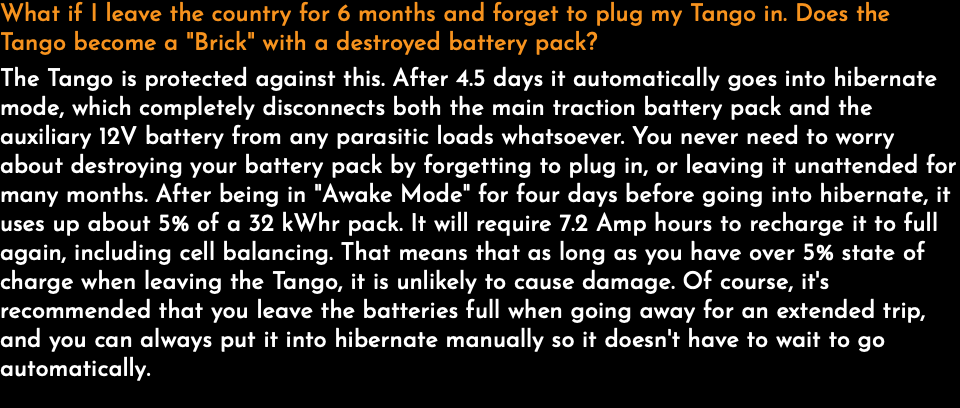 What if I leave the country for 6 months and forget to plug my Tango in. Does the Tango become a "Brick" with a destroyed battery pack? The Tango is protected against this. After 4.5 days it automatically goes into hibernate mode, which completely disconnects both the main traction battery pack and the auxiliary 12V battery from any parasitic loads whatsoever. You never need to worry about destroying your battery pack by forgetting to plug in, or leaving it unattended for many months. After being in "Awake Mode" for four days before going into hibernate, it uses up about 5% of a 32 kWhr pack. It will require 7.2 Amp hours to recharge it to full again, including cell balancing. That means that as long as you have over 5% state of charge when leaving the Tango, it is unlikely to cause damage. Of course, it's recommended that you leave the batteries full when going away for an extended trip, and you can always put it into hibernate manually so it doesn't have to wait to go automatically. 