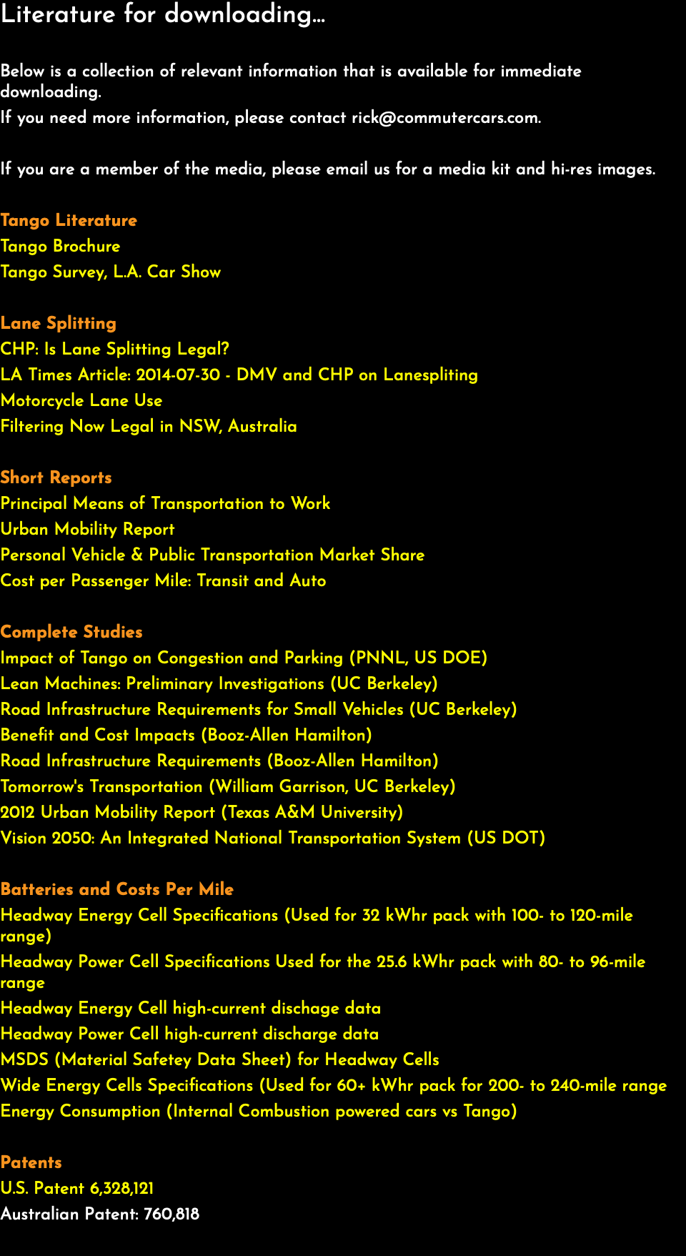 Literature for downloading... Below is a collection of relevant information that is available for immediate downloading. If you need more information, please contact rick@commutercars.com. If you are a member of the media, please email us for a media kit and hi-res images. Tango Literature Tango Brochure Tango Survey, L.A. Car Show Lane Splitting CHP: Is Lane Splitting Legal? LA Times Article: 2014-07-30 - DMV and CHP on Lanespliting Motorcycle Lane Use Filtering Now Legal in NSW, Australia Short Reports Principal Means of Transportation to Work Urban Mobility Report Personal Vehicle & Public Transportation Market Share Cost per Passenger Mile: Transit and Auto Complete Studies Impact of Tango on Congestion and Parking (PNNL, US DOE) Lean Machines: Preliminary Investigations (UC Berkeley) Road Infrastructure Requirements for Small Vehicles (UC Berkeley) Benefit and Cost Impacts (Booz-Allen Hamilton) Road Infrastructure Requirements (Booz-Allen Hamilton) Tomorrow's Transportation (William Garrison, UC Berkeley) 2012 Urban Mobility Report (Texas A&M University) Vision 2050: An Integrated National Transportation System (US DOT) Batteries and Costs Per Mile Headway Energy Cell Specifications (Used for 32 kWhr pack with 100- to 120-mile range) Headway Power Cell Specifications Used for the 25.6 kWhr pack with 80- to 96-mile range Headway Energy Cell high-current dischage data Headway Power Cell high-current discharge data MSDS (Material Safetey Data Sheet) for Headway Cells Wide Energy Cells Specifications (Used for 60+ kWhr pack for 200- to 240-mile range Energy Consumption (Internal Combustion powered cars vs Tango) Patents U.S. Patent 6,328,121 Australian Patent: 760,818 